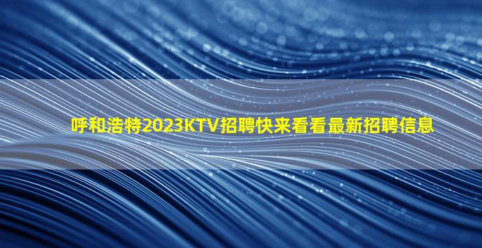 呼和浩特2023KTV招聘快来看看最新招聘信息
